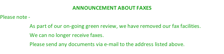 ANNOUNCEMENT ABOUT FAXES Please note -  As part of our on-going green review, we have removed our fax facilities.  We can no longer receive faxes.             Please send any documents via e-mail to the address listed above.